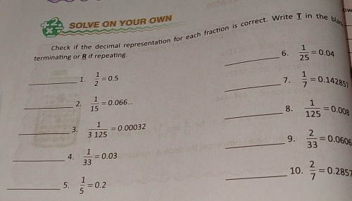 ow 
SOLVE ON YOUR OWN 
Check if the decimal representation for each fraction is correct. Write I in the bl 
terminating or R if repeating. 
_6.  1/25 =0.04
_1.  1/2 =0.5 _7.  1/7 =0.14285)
_ 2.  1/15 =0.066... 
_8.  1/125 =0.008
_3.  1/3125 =0.00032
_9.  2/33 =0.0606
_4.  1/33 =0.03
_10.  2/7 =0.285;
_5.  1/5 =0.2