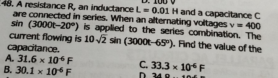 100 V
48. A resistance R, an inductance L=0.01H and a capacitance C
are connected in series. When an alternating voltages v=400
sin (3000t-20°) is applied to the series combination. The
current flowing is 10sqrt(2)sin (3000t-65°). Find the value of the
capacitance.
A. 31.6* 10^(-6)F C. 33.3* 10^(-6)F
B. 30.1* 10^(-6)F
D 3A