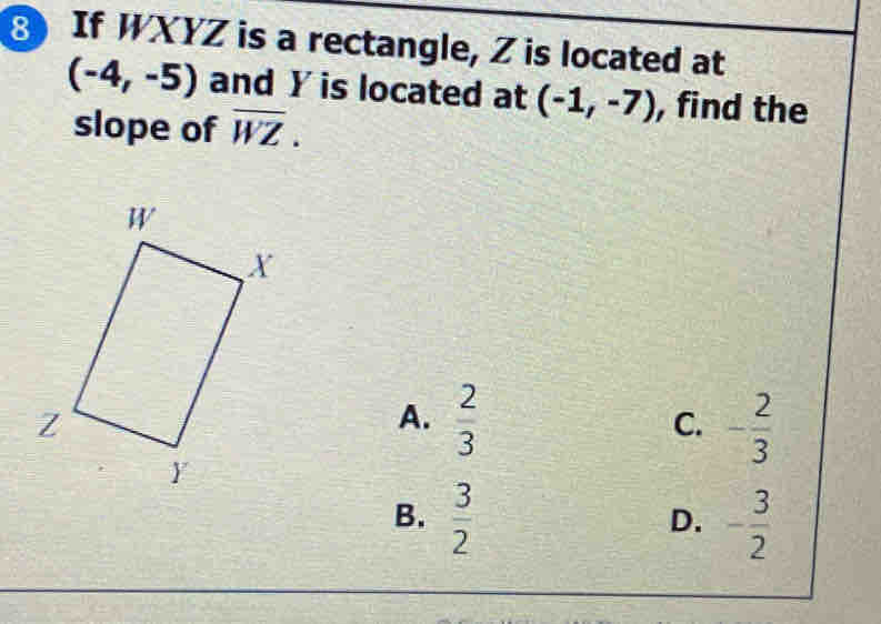 If WXYZ is a rectangle, Z is located at
(-4,-5) and Y is located at (-1,-7) , find the
slope of overline WZ
A.  2/3  - 2/3 
C.
B.  3/2  - 3/2 
D.