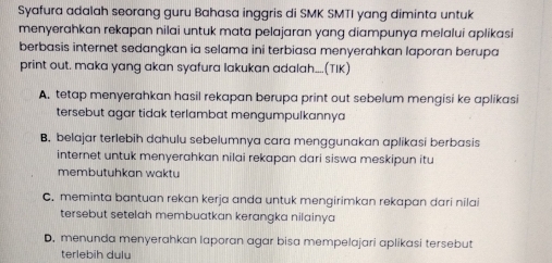 Syafura adalah seorang guru Bahasa inggris di SMK SMTI yang diminta untuk
menyerahkan rekapan nilai untuk mata pelajaran yang diampunya melalui aplikasi
berbasis internet sedangkan ia selama ini terbiasa menyerahkan laporan berupa
print out. maka yang akan syafura lakukan adalah....(TIK)
A. tetap menyerahkan hasil rekapan berupa print out sebelum mengisi ke aplikasi
tersebut agar tidak terlambat mengumpulkannya
B. belajar terlebih dahulu sebelumnya cara menggunakan aplikasi berbasis
internet untuk menyerahkan nilai rekapan dari siswa meskipun itu
membutuhkan waktu
C. meminta bantuan rekan kerja anda untuk mengirimkan rekapan dari nilai
tersebut setelah membuatkan kerangka nilainya
D. menunda menyerahkan laporan agar bisa mempelajari aplikasi tersebut
terlebih dulu