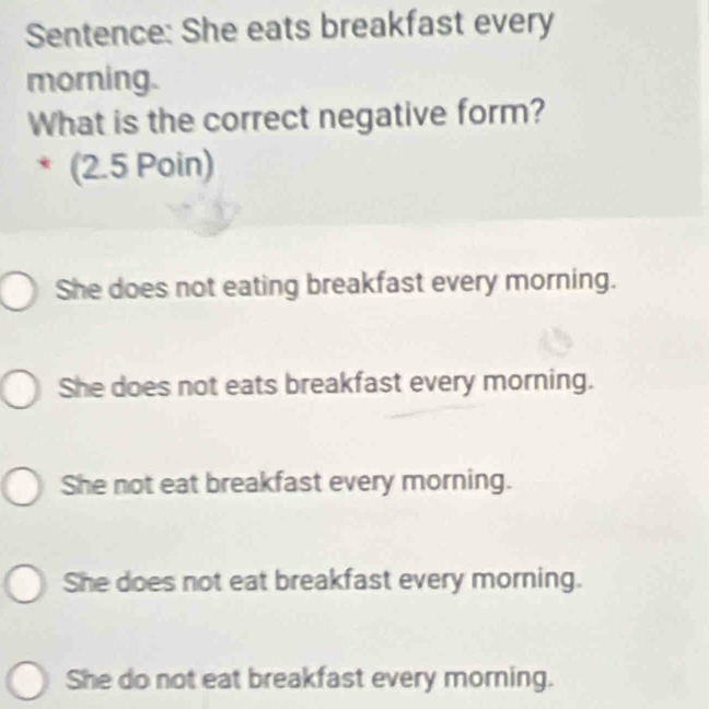 Sentence: She eats breakfast every
morning.
What is the correct negative form?
(2.5 Poin)
She does not eating breakfast every morning.
She does not eats breakfast every morning.
She not eat breakfast every morning.
She does not eat breakfast every morning.
She do not eat breakfast every morning.