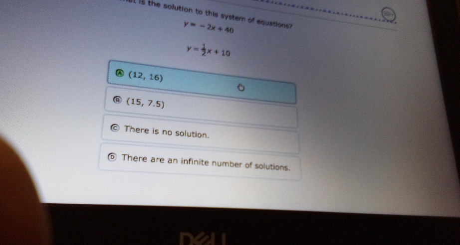 It is the solution to this systern of equations?
y=-2x+40
y= 1/2 x+10
a (12,16)
(15,7.5)
There is no solution.
There are an infinite number of solutions.