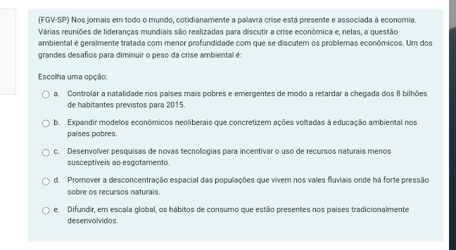 (FGV-SP) Nos jornais em todo o mundo, cotidianamente a palavra crise está presente e associada à economia.
Várias reuniões de lideranças mundiais são realizadas para discutir a crise econômica e, nelas, a questão
ambiental é geralmente tratada com menor profundidade com que se discutem os problemas econômicos. Um dos
grandes desafios para diminuir o peso da crise ambiental é:
Escolha uma opção:
a. Controlar a natalidade nos países mais pobres e emergentes de modo a retardar a chegada dos 8 bilhões
de habitantes previstos para 2015.
b. Expandir modelos econômicos neoliberais que concretizem ações voltadas à educação ambiental nos
países pobres.
c. Desenvolver pesquisas de novas tecnologias para incentivar o uso de recursos naturais menos
susceptíveis ao esgotamento.
d. Promover a desconcentração espacial das populações que vivem nos vales fluviais onde há forte pressão
sobre os recursos naturais.
e. Difundir, em escala global, os hábitos de consumo que estão presentes nos países tradicionalmente
desenvolvidos.