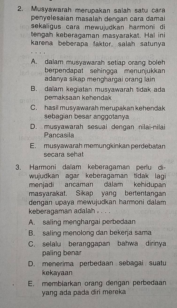 Musyawarah merupakan salah satu cara
penyelesaian masalah dengan cara damai
sekaligus cara mewujudkan harmoni di
tengah keberagaman masyarakat. Hal ini
karena beberapa faktor, salah satunya
A. dalam musyawarah setiap orang boleh
berpendapat sehingga menunjukkan
adanya sikap menghargai orang lain
B. dalam kegiatan musyawarah tidak ada
pemaksaan kehendak
C. hasil musyawarah merupakan kehendak
sebagian besar anggotanya
D. musyawarah sesuai dengan nilai-nilai
Pancasila
E. musyawarah memungkinkan perdebatan
secara sehat
3. Harmoni dalam keberagaman perlu di-
wujudkan agar keberagaman tidak lagi
menjadi ancaman dalam kehidupan
masyarakat. Sikap yang bertentangan
dengan upaya mewujudkan harmoni dalam
keberagaman adalah . . . .
A. saling menghargai perbedaan
B. saling menolong dan bekerja sama
C. selalu beranggapan bahwa dirinya
paling benar
D. menerima perbedaan sebagai suatu
kekayaan
E. membiarkan orang dengan perbedaan
yang ada pada diri mereka