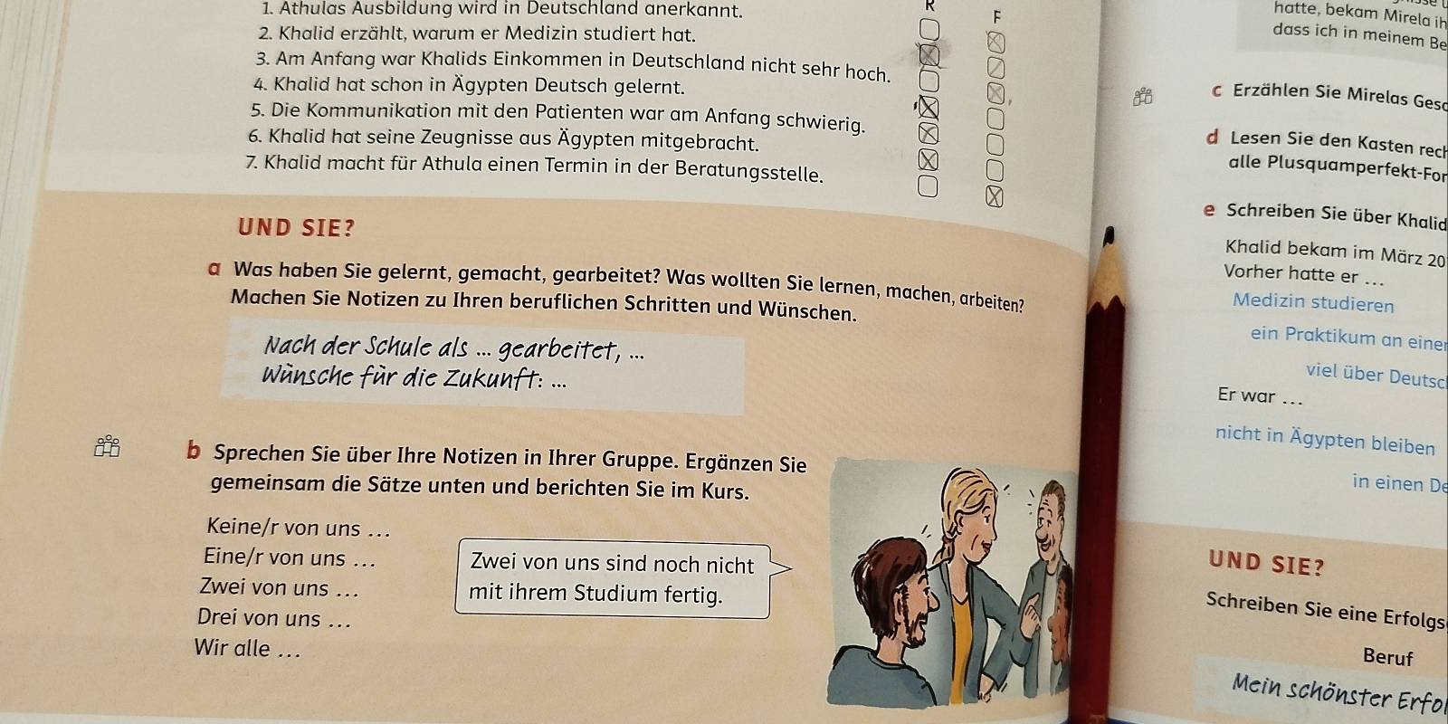 Athulas Ausbildung wird in Deutschland anerkannt. 
hatte, bekam Mirela ih 
2. Khalid erzählt, warum er Medizin studiert hat. 
dass ich in meinem Be 
3. Am Anfang war Khalids Einkommen in Deutschland nicht sehr hoch. 
4. Khalid hat schon in Ägypten Deutsch gelernt. 
c Erzählen Sie Mirelas Gesc 
5. Die Kommunikation mit den Patienten war am Anfang schwierig. 
6. Khalid hat seine Zeugnisse aus Ägypten mitgebracht. 
d Lesen Sie den Kasten reck 
7. Khalid macht für Athula einen Termin in der Beratungsstelle. 
alle Plusquamperfekt-For 
e Schreiben Sie über Khalid 
UND SIE? 
Khalid bekam im März 20 
Vorher hatte er ... 
a Was haben Sie gelernt, gemacht, gearbeitet? Was wollten Sie lernen, machen, arbeiten? 
Medizin studieren 
Machen Sie Notizen zu Ihren beruflichen Schritten und Wünschen. 
ein Praktikum an eine 
Nach der Schule als ... gearbeitet, ... 
viel über Deutsc 
Wnsche für die Zukunft: ... 
Er war ... 
nicht in Ägypten bleiben 
b Sprechen Sie über Ihre Notizen in Ihrer Gruppe. Ergänzen Sie 
gemeinsam die Sätze unten und berichten Sie im Kurs. 
in einen D 
Keine/r von uns ... 
Eine/r von uns ... Zwei von uns sind noch nicht 
UND SIE? 
Zwei von uns .._ mit ihrem Studium fertig. 
Schreiben Sie eine Erfolgs 
Drei von uns ... 
Wir alle .. . 
Beruf 
Mein schönster Erfo