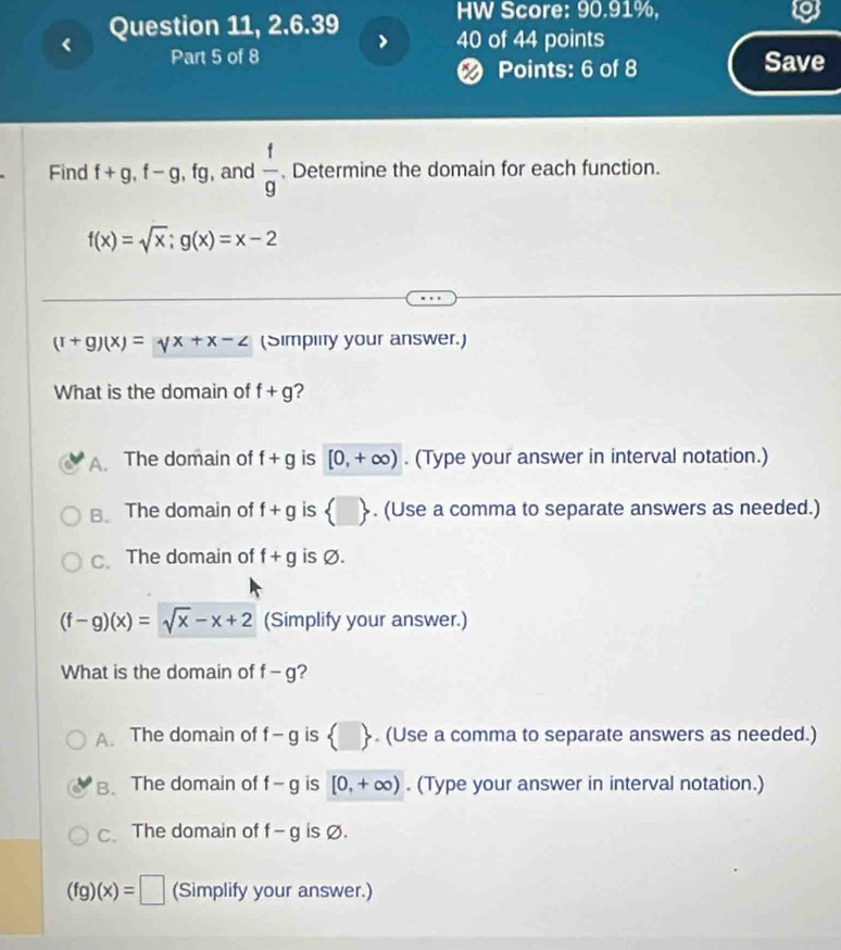 < Question 11, 2.6.39
HW Score: 90.91%,
40 of 44 points
Part 5 of 8 Save
Points: 6 of 8
Find  f+g, f-g, fg , and  f/g . Determine the domain for each function.
f(x)=sqrt(x); g(x)=x-2
(r+g)(x)=yx+x-z (Simplity your answer.)
What is the domain of f+g 2
A. The domain of f+g is [0,+∈fty ). (Type your answer in interval notation.)
B. The domain of f+g is  □ . (Use a comma to separate answers as needed.)
C. The domain of f+g is Ø.
(f-g)(x)=sqrt(x)-x+2 (Simplify your answer.)
What is the domain of f-g ?
A. The domain of f-g is  □ . (Use a comma to separate answers as needed.)
B. The domain of f-g is [0,+∈fty ). (Type your answer in interval notation.)
C. The domain of f-g is Ø.
(fg)(x)=□ (Simplify your answer.)