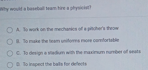 Why would a baseball team hire a physicist?
A. To work on the mechanics of a pitcher's throw
B. To make the team uniforms more comfortable
C. To design a stadium with the maximum number of seats
D. To inspect the balls for defects