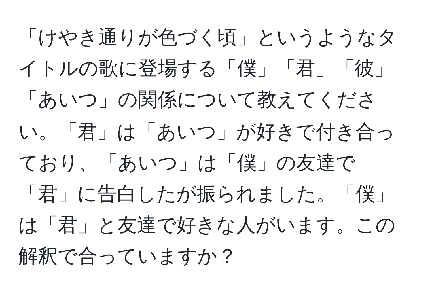 「けやき通りが色づく頃」というようなタイトルの歌に登場する「僕」「君」「彼」「あいつ」の関係について教えてください。「君」は「あいつ」が好きで付き合っており、「あいつ」は「僕」の友達で「君」に告白したが振られました。「僕」は「君」と友達で好きな人がいます。この解釈で合っていますか？