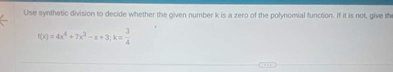 Use synthetic division to decide whether the given number k is a zero of the polynomial function. If it is not, give th
f(x)=4x^4+7x^3-x+3; k= 3/4 