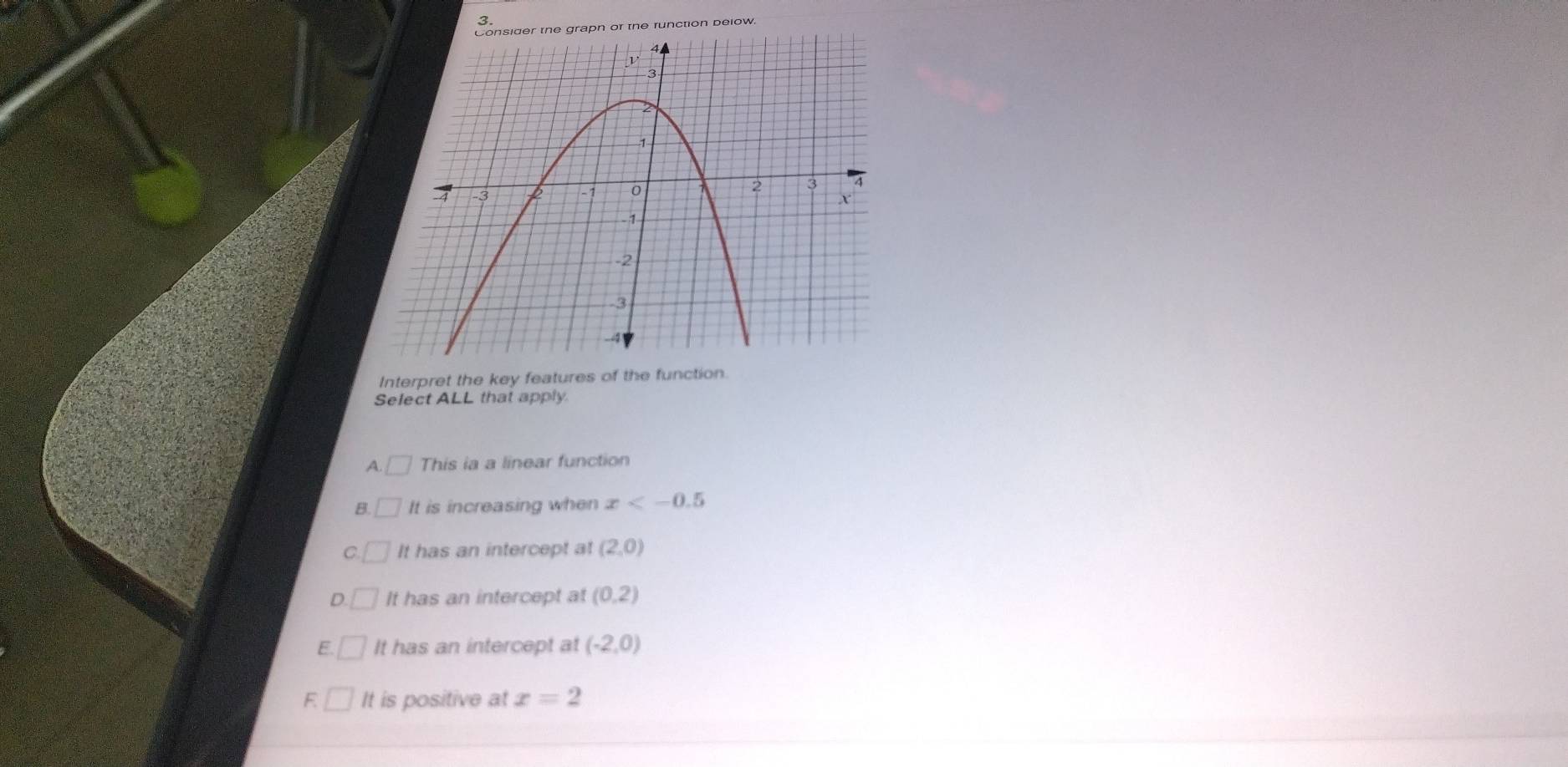 runction below.
Interpret the key features of the function.
Select ALL that apply.
A. 1 This ia a linear function
B° It is increasing when x
It has an intercept at (2,0)
D It has an intercept at (0,2)
E. It has an intercept at (-2,0)
F It is positive at x=2