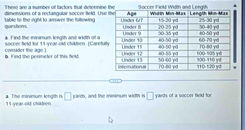 There are a number of factors that determine 
dimensions of a rectangular soccer field. Use 
table to the right to answer the following 
questions. 
. Find the minimum length and width of a 
soccer field for 11-year -old children. (Carefull 
consider the age.) 
b. Find the perimeter of this field. 
. The minimum length is yards, and the minimum width is ` yards of a soccer field for
11-year -old children.