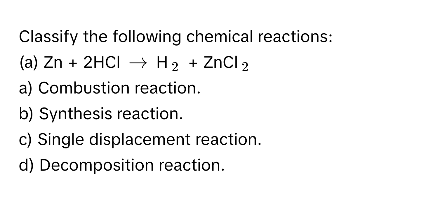 Classify the following chemical reactions:
(a) Zn + 2HCl $arrow$ H$_2$ + ZnCl$_2$

a) Combustion reaction.
b) Synthesis reaction.
c) Single displacement reaction.
d) Decomposition reaction.