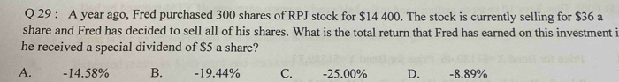 A year ago, Fred purchased 300 shares of RPJ stock for $14 400. The stock is currently selling for $36 a
share and Fred has decided to sell all of his shares. What is the total return that Fred has earned on this investment i
he received a special dividend of $5 a share?
A. -14.58% B. -19.44% C. -25.00% D. -8.89%