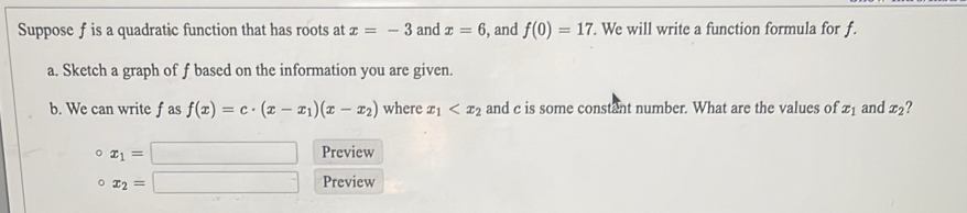 Suppose f is a quadratic function that has roots at x=-3 and x=6 , and f(0)=17. We will write a function formula for f. 
a. Sketch a graph of f based on the information you are given. 
b. We can write f as f(x)=c· (x-x_1)(x-x_2) where x_1 and c is some constant number. What are the values of 21 and x_2 ? 
。 x_1=□ Preview 
。 x_2=□ Preview