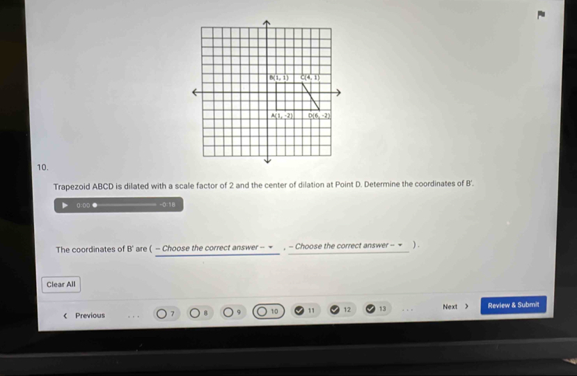 Trapezoid ABCD is dilated with a scale factor of 2 and the center of dilation at Point D. Determine the coordinates of B'
0:0( ● -0:18
The coordinates of B' are ( - Choose the correct answer -- ▼  , - Choose the correct answer - ~ ).
Clear All
Previous 7 10 11 12 13 . . . Next > Review & Submit