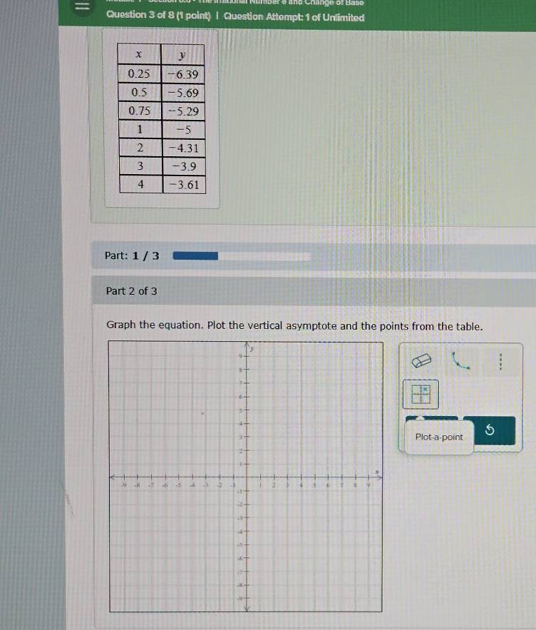 Number e and Change of Base 
Question 3 of 8 (1 point) | Question Attempt: 1 of Unlimited 
Part: 1 / 3 
Part 2 of 3 
Graph the equation. Plot the vertical asymptote and the points from the table. 
Plot-a-point 5