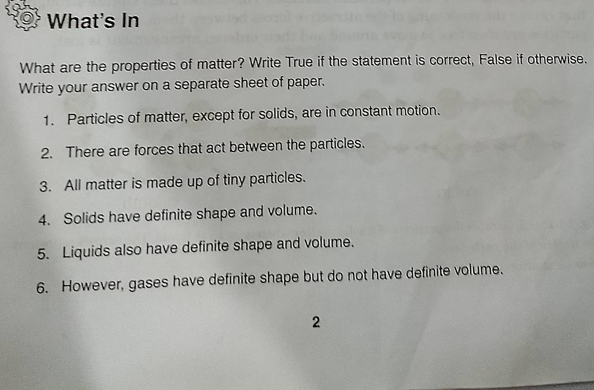 What's In 
What are the properties of matter? Write True if the statement is correct, False if otherwise. 
Write your answer on a separate sheet of paper. 
1. Particles of matter, except for solids, are in constant motion. 
2. There are forces that act between the particles. 
3. All matter is made up of tiny particles. 
4. Solids have definite shape and volume. 
5. Liquids also have definite shape and volume. 
6. However, gases have definite shape but do not have definite volume. 
2