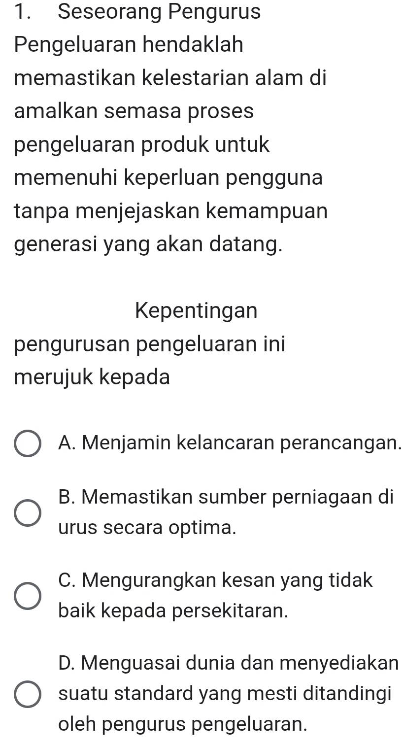 Seseorang Pengurus
Pengeluaran hendaklah
memastikan kelestarian alam di
amalkan semasa proses
pengeluaran produk untuk
memenuhi keperluan pengguna
tanpa menjejaskan kemampuan
generasi yang akan datang.
Kepentingan
pengurusan pengeluaran ini
merujuk kepada
A. Menjamin kelancaran perancangan.
B. Memastikan sumber perniagaan di
urus secara optima.
C. Mengurangkan kesan yang tidak
baik kepada persekitaran.
D. Menguasai dunia dan menyediakan
suatu standard yang mesti ditandingi
oleh pengurus pengeluaran.