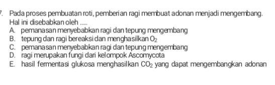 Pada proses pembuatan roti, pemberian ragi membuat adonan menjadi mengembang.
Hal ini disebabkan oleh_
A. pemanasan menyebabkan ragi dan tepung mengembang
B. tepung dan ragi bereaksi dan menghasilkan O_2
C. pemanasan menyebabkan ragi dan tepung mengembang
D. ragi merupakan fungi dari kelompok Ascomycota
E. hasil fermentasi glukosa menghasilkan CO_2 yang dapat mengembangkan adonan