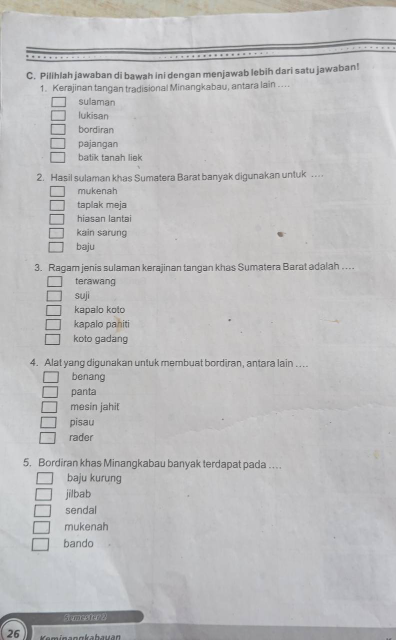 Pilihlah jawaban di bawah ini dengan menjawab lebih dari satu jawaban!
1. Kerajinan tangan tradisional Minangkabau, antara lain ….
sulaman
lukisan
bordiran
pajangan
batik tanah liek
2. Hasil sulaman khas Sumatera Barat banyak digunakan untuk …
mukenah
taplak meja
hiasan lantai
kain sarung
baju
3. Ragam jenis sulaman kerajinan tangan khas Sumatera Barat adalah …
terawang
suji
kapalo koto
kapalo paniti
koto gadang
4. Alat yang digunakan untuk membuat bordiran, antara lain ..
benang
panta
mesin jahit
pisau
rader
5. Bordiran khas Minangkabau banyak terdapat pada …
baju kurung
jilbab
sendal
mukenah
bando
Semester 2
26