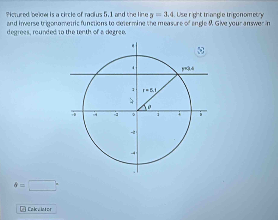 Pictured below is a circle of radius 5.1 and the line y=3.4. Use right triangle trigonometry
and inverse trigonometric functions to determine the measure of angle θ. Give your answer in
degrees, rounded to the tenth of a degree.
θ =□°
n Calculator