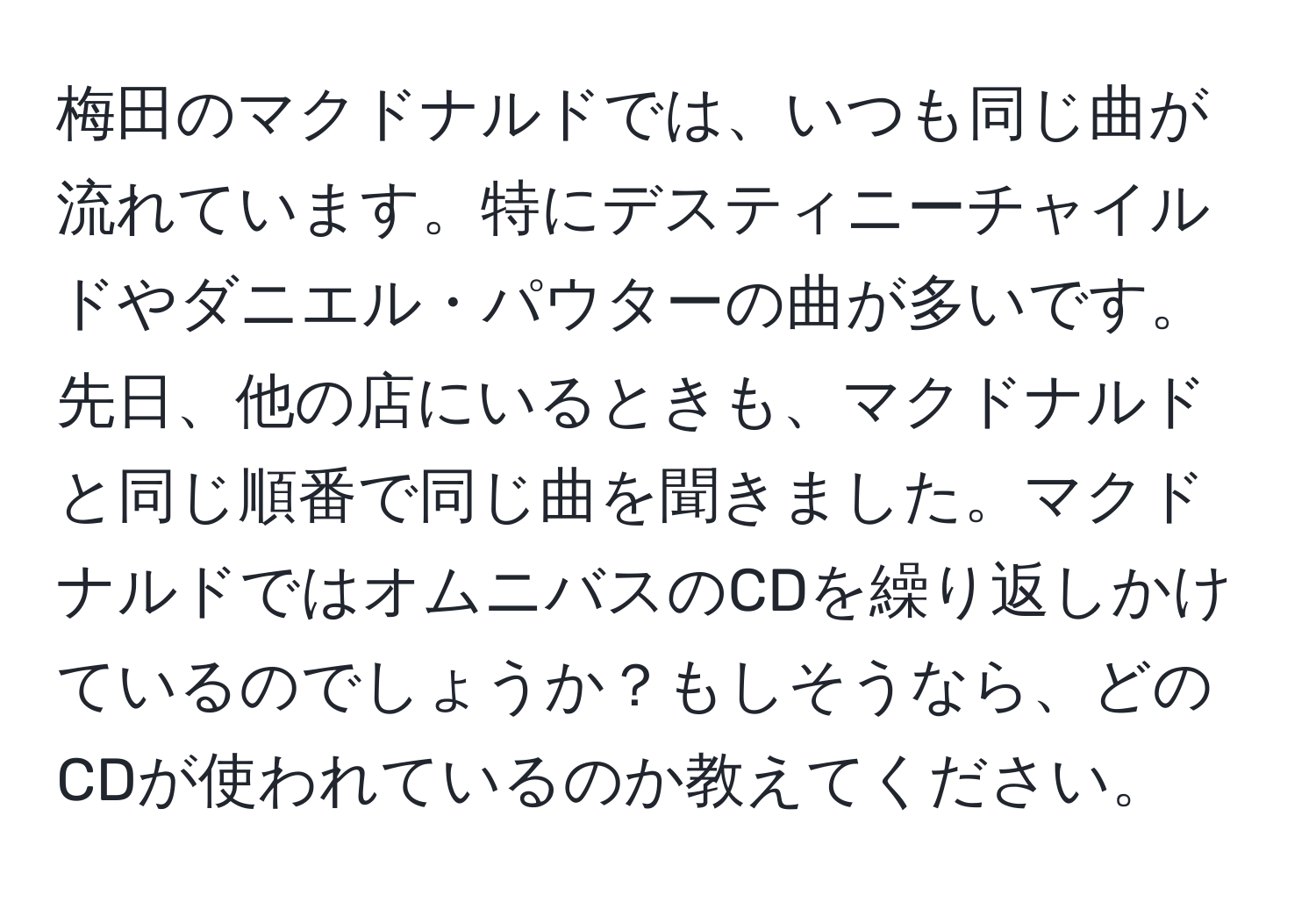 梅田のマクドナルドでは、いつも同じ曲が流れています。特にデスティニーチャイルドやダニエル・パウターの曲が多いです。先日、他の店にいるときも、マクドナルドと同じ順番で同じ曲を聞きました。マクドナルドではオムニバスのCDを繰り返しかけているのでしょうか？もしそうなら、どのCDが使われているのか教えてください。