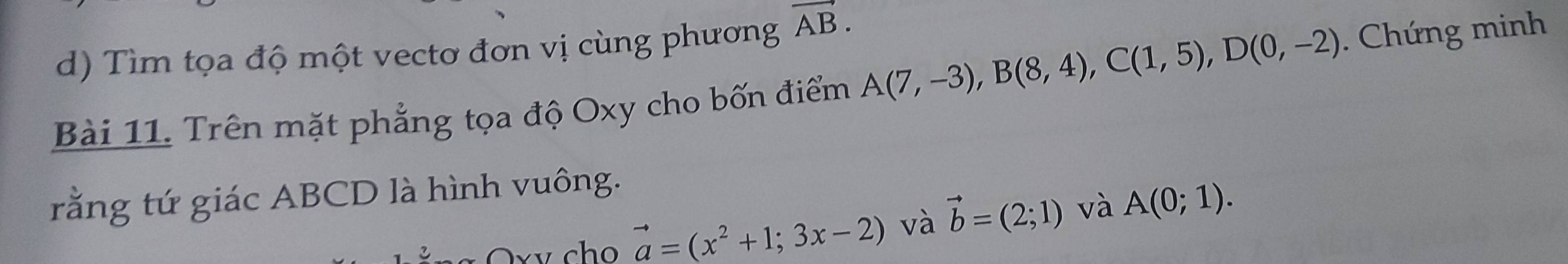 Tìm tọa độ một vectơ đơn vị cùng phương vector AB. 
Bài 11. Trên mặt phẳng tọa độ Oxy cho bốn điểm A(7,-3), B(8,4), C(1,5), D(0,-2). Chứng minh 
rằng tứ giác ABCD là hình vuông. 
Oxv cho vector a=(x^2+1;3x-2) và vector b=(2;1) và A(0;1).