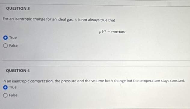 For an isentropic change for an ideal gas, it is not always true that
p^(1/7)= constant
True
False
QUESTION 4
In an isentropic compression, the pressure and the volume both change but the temperature stays constant.
True
False