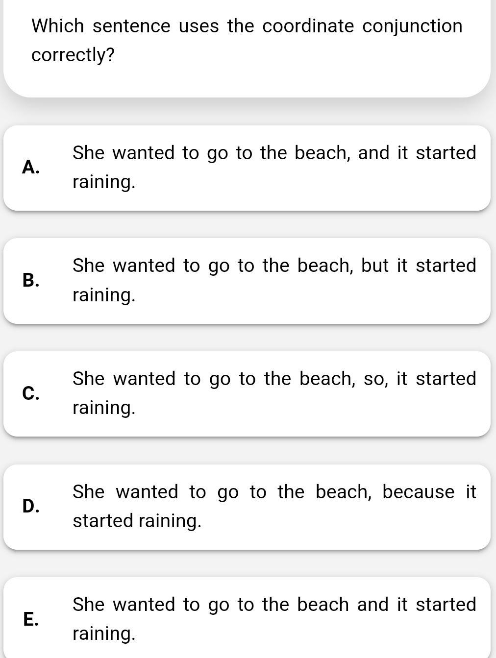 Which sentence uses the coordinate conjunction
correctly?
She wanted to go to the beach, and it started
A.
raining.
She wanted to go to the beach, but it started
B.
raining.
She wanted to go to the beach, so, it started
C.
raining.
She wanted to go to the beach, because it
D.
started raining.
She wanted to go to the beach and it started
E.
raining.