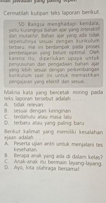 man jawaban yang panng tepat.
Cermatilah kutipan teks laporan berikut.
SD Bangsa menghadapi kendala,
yaitu kurangnya bahan ajar yang interaktif
dan mutakhír. Bahan ajar yang ada tidak
sepenuhnya sesuai dengan kurikulum
terbaru. Hal ini berdampak pada proses
pembelajaran yang belum optimal. Oleh
karena itu, diperlukan upaya untuk
penyusunan dan pengadaan bahan ajar
yang lebih sesuai dengan perkembangan 
kurikulum saat ini untuk memastikan
pengajaran yang efektif dan sesuaí.
Makna kata yang bercetak miring pada
teks laporan tersebut adalah . . . .
A. tidak relevan
B. sesuai dengan keinginan
C. terdahulu atau masa lalu
D. terbaru atau yang paling baru
Berikut kalimat yang memiliki kesalahan
ejaan adalah . . .
A. Peserta ujian antri untuk menjalani tes
kesehatan.
B. Berapa anak yang ada di dalam kelas?
C. Anak-anak itu bermain layang-layang.
D. Ayo, kita olahraga bersama!