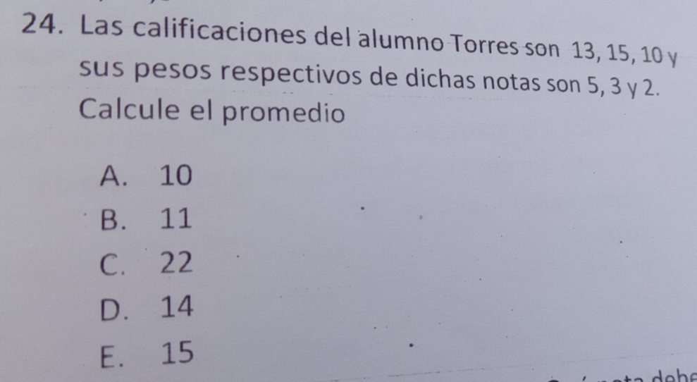 Las calificaciones del alumno Torres son 13, 15, 10 y
sus pesos respectivos de dichas notas son 5, 3 y 2.
Calcule el promedio
A. 10
B. 11
C. 22
D. 14
E. 15