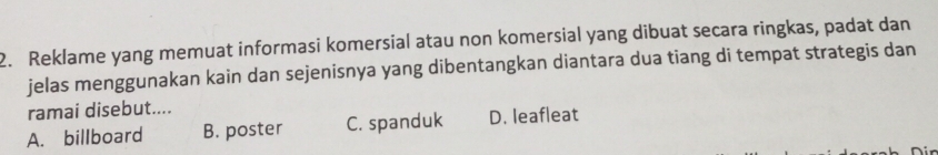 Reklame yang memuat informasi komersial atau non komersial yang dibuat secara ringkas, padat dan
jelas menggunakan kain dan sejenisnya yang dibentangkan diantara dua tiang di tempat strategis dan
ramai disebut....
A. billboard B. poster C. spanduk D. leafleat