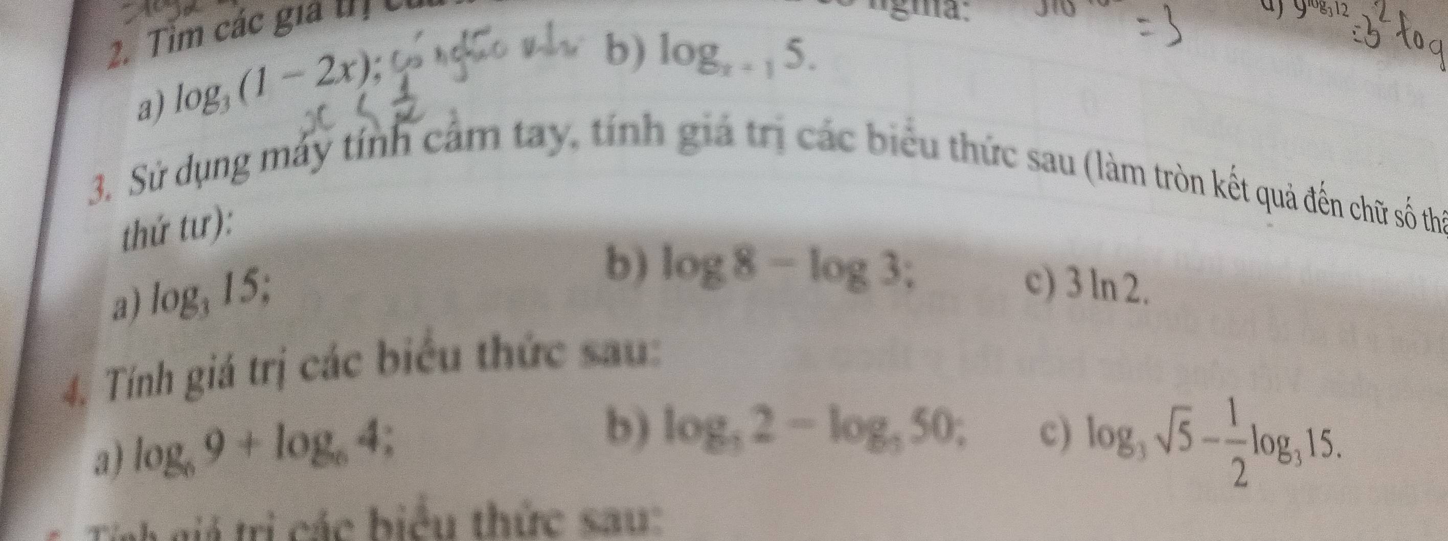 Tim các gia tị có
J(0
a) 9^(10)g
a) log _3(1-2x)
b) log _x+15. 
3. Sử dụng máy tính cảm tay, tính giả trị các biểu thức sau (làm tròn kết quả đến chữ số thể 
thứ tư): 
a) log _315; 
b) log 8-log 3
c) 3ln 2. 
4. Tính giá trị các biểu thức sau: 
a) log _69+log _64
b) log _32-log _350; c) log _3sqrt(5)- 1/2 log _315. 
Tịnh giá trị các biểu thức sau: