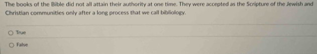 The books of the Bible did not all attain their authority at one time. They were accepted as the Scripture of the Jewish and
Christian communities only after a long process that we call bibliology.
True
False