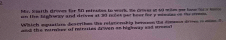 Mr. Smith drives for 50 minutes to work. He drives at 60 miles per hour for x monse 
on the highway and drives at 30 miles per hour for y minutas on the streets. 
Which equation describes the relationship between the distance driven to milen. D 
and the number of minutes driven on highway and streets?