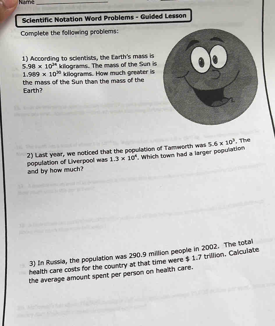 Name_ 
Scientific Notation Word Problems - Guided Lesson 
Complete the following problems: 
1) According to scientists, the Earth’s mass is
5.98* 10^(24) kilograms. The mass of the Sun
1.989* 10^(30) kilograms. How much greater i 
the mass of the Sun than the mass of the 
Earth? 
2) Last year, we noticed that the population of Tamworth was 5.6* 10^3. The 
population of Liverpool was 1.3* 10^4. Which town had a larger population 
and by how much? 
3) In Russia, the population was 290.9 million people in 2002. The total 
health care costs for the country at that time were $ 1.7 trillion. Calculate 
the average amount spent per person on health care.