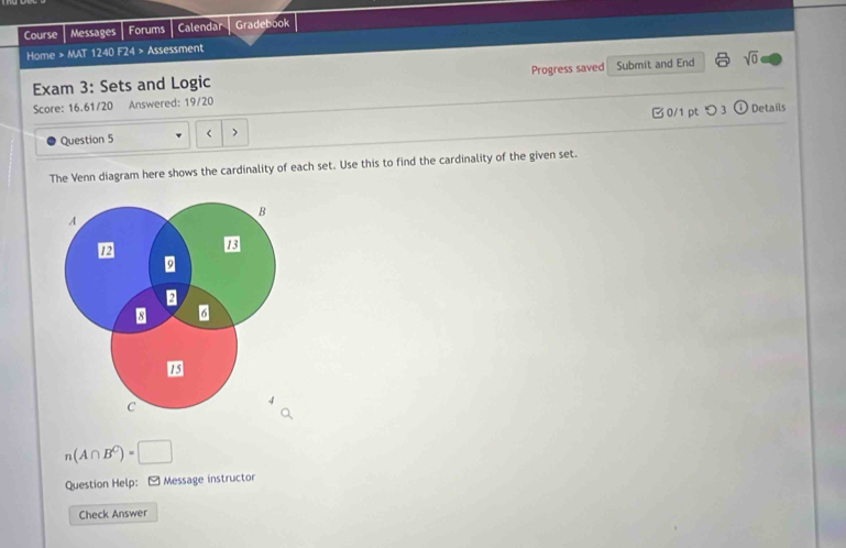 Course Messages Forums Calendar Gradebook 
Home > MAT 1240 F24 > Assessment 
Exam 3: Sets and Logic Progress saved Submit and End sqrt(0) 
Score: 16.61/20 Answered: 19/20 
Question 5 < > □ 0/1 pt つ 3 odot 
Details 
The Venn diagram here shows the cardinality of each set. Use this to find the cardinality of the given set.
n(A∩ B^C)=□
Question Help:[ Message instructor 
Check Answer