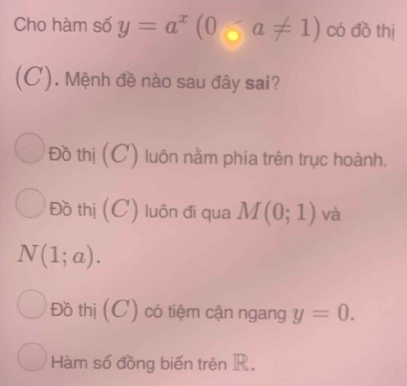 Cho hàm số y=a^x(0-a!= 1) có đồ thị
(C). Mệnh đề nào sau đây sai?
Đồ thị (C) luôn nằm phía trên trục hoành.
Đồ thị (C) luôn đi qua M(0;1) và
N(1;a).
Đồ thị (C) có tiệm cận ngang y=0.
Hàm số đồng biến trên R.