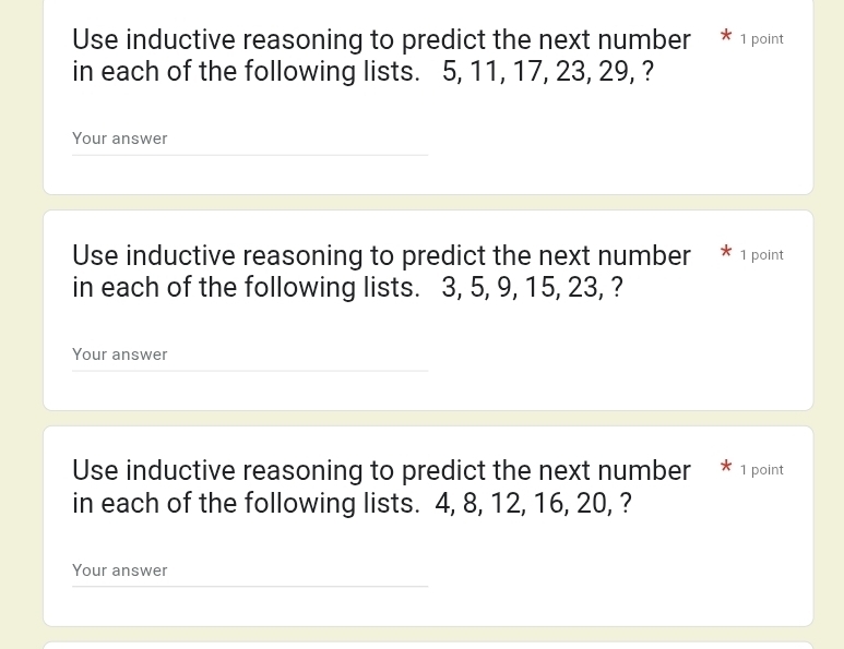 Use inductive reasoning to predict the next number * 1 point 
in each of the following lists. 5, 11, 17, 23, 29, ? 
Your answer 
Use inductive reasoning to predict the next number * 1 point 
in each of the following lists. 3, 5, 9, 15, 23, ? 
Your answer 
Use inductive reasoning to predict the next number * 1 point 
in each of the following lists. 4, 8, 12, 16, 20, ? 
Your answer