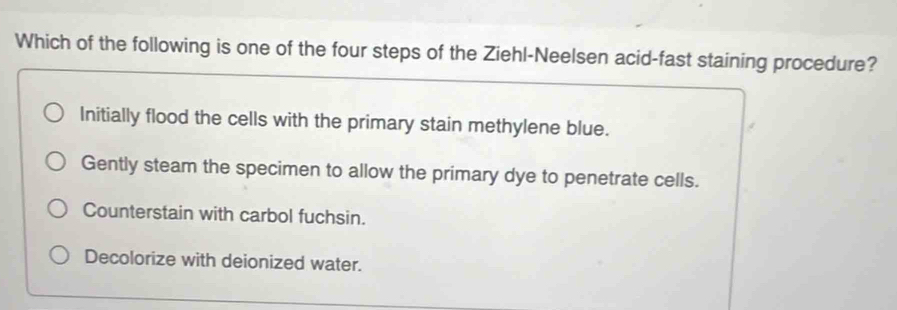 Which of the following is one of the four steps of the Ziehl-Neelsen acid-fast staining procedure?
Initially flood the cells with the primary stain methylene blue.
Gently steam the specimen to allow the primary dye to penetrate cells.
Counterstain with carbol fuchsin.
Decolorize with deionized water.