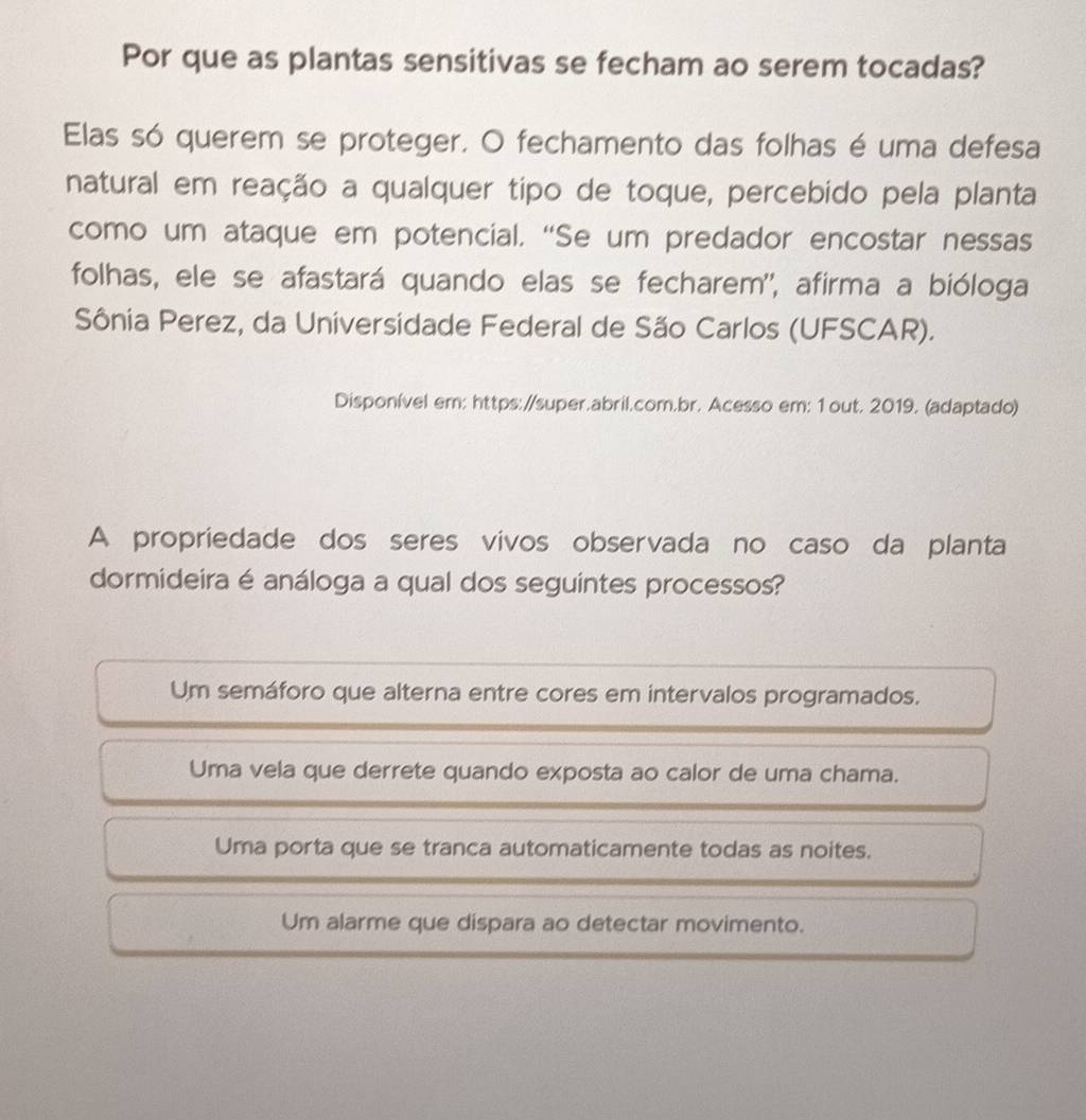 Por que as plantas sensitivas se fecham ao serem tocadas?
Elas só querem se proteger. O fechamento das folhas é uma defesa
natural em reação a qualquer tipo de toque, percebido pela planta
como um ataque em potencial. “Se um predador encostar nessas
folhas, ele se afastará quando elas se fecharem'', afirma a bióloga
Sônia Perez, da Universidade Federal de São Carlos (UFSCAR).
Disponível em: https://super.abril.com.br. Acesso em: 1 out. 2019. (adaptado)
A propriedade dos seres vivos observada no caso da planta
dormideira é análoga a qual dos seguintes processos?
Um semáforo que alterna entre cores em intervalos programados.
Uma vela que derrete quando exposta ao calor de uma chama.
Uma porta que se tranca automaticamente todas as noites.
Um alarme que dispara ao detectar movimento.