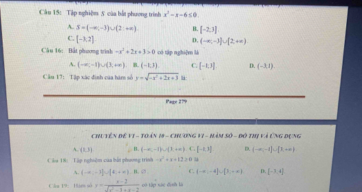 Tập nghiệm S của bắt phương trinh x^2-x-6≤ 0.
A. S=(-∈fty ,-3)∪ (2:+∈fty ). B. [-2;3].
C. [-3,2]
D. (-∈fty ;-3]∪ [2;+∈fty ). 
Câu 16: Bất phương trình -x^2+2x+3>0 có tập nghiệm là
A. (-∈fty ,-1)∪ (3,+∈fty ) B. (-1,3). C. [-1;3]. D. (-3.1). 
Câu 17: Tập xác định của hàm số y=sqrt(-x^2+2x+3) là
Page 279
Chuyên đê VI - TOán 10 - ChươnG VI - HàM Số - đô thị và Ứng Dụng
A. (1,3) B. (-∈fty ,-1)∪ (3,+∈fty ) || C. [-1.3endbmatrix. D. (-∈fty ,-1]∪ [3,+∈fty )
Câu 18: Tập nghiệm của bắt phương trình -x^2+x+12≥ 0 là
A. (-∈fty ,-3]∪ [4;+∈fty ) B. ② C. (-∈fty ,-4]∪ [3;+∈fty ). D. [-3,4]. 
Câu 19: Hàm số y= (x-2)/sqrt(x^2-3)+x-2  có tập xác dành là