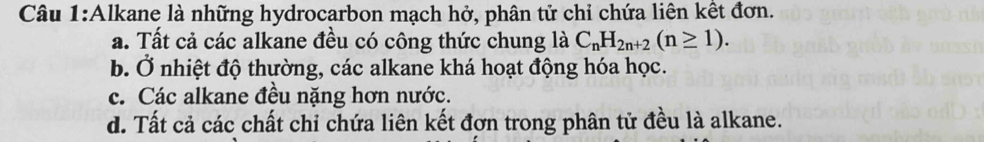 Alkane là những hydrocarbon mạch hở, phân tử chỉ chứa liên kết đơn.
a. Tất cả các alkane đều có công thức chung là C_nH_2n+2(n≥ 1).
b. Ở nhiệt độ thường, các alkane khá hoạt động hóa học.
c. Các alkane đều nặng hơn nước.
d. Tất cả các chất chỉ chứa liên kết đơn trong phân tử đều là alkane.