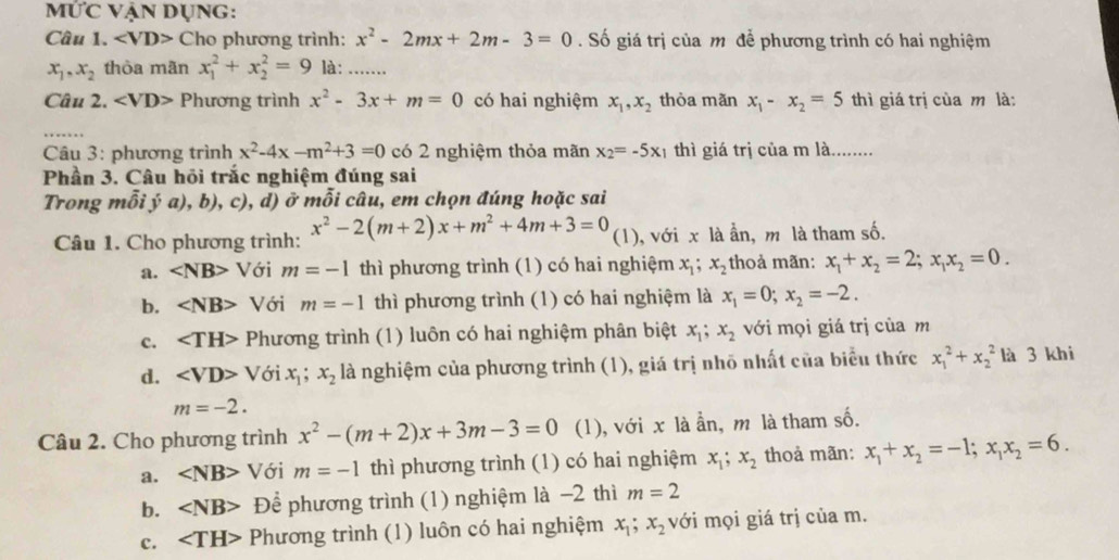 MỨc Vận Dụng:
Câu 1. ∠ VD>C Cho phương trình: x^2-2mx+2m-3=0. Số giá trị của m để phương trình có hai nghiệm
x_1,x_2 thòa mãn x_1^(2+x_2^2=9 là: …......
Câu 2. ∠ VD> Phương trình x^2)-3x+m=0 có hai nghiệm x_1,x_2 thòa mǎn x_1-x_2=5 thì giá trị của m là:
_
Câu 3: phương trình x^2-4x-m^2+3=0 có 2 nghiệm thỏa mãn x_2=-5x_1 thì giá trị của m là........
Phần 3. Câu hỏi trắc nghiệm đúng sai
Trong mỗi ý a), b), c), d) ở mỗi câu, em chọn đúng hoặc sai
Câu 1. Cho phương trình: x^2-2(m+2)x+m^2+4m+3=0 (1), với x là ẫn, m là tham số.
a. ∠ NB> Với m=-1 thì phương trình (1) có hai nghiệm x_1 x_2 thoả mãn: x_1+x_2=2;x_1x_2=0.
b. ∠ NB> Với m=-1 thì phương trình (1) có hai nghiệm là x_1=0;x_2=-2.
c. ∠ TH> Phương trình (1) luôn có hai nghiệm phân biệt x_1;x_2 với mọi giá trị của m
d. ∠ VD>Vdelta ix_1;x_2 là nghiệm của phương trình (1), giá trị nhõ nhất của biểu thức x_1^(2+x_2^2 là 3 khi
m=-2.
Câu 2. Cho phương trình x^2)-(m+2)x+3m-3=0 (1), với x là ần, m là tham số.
a. ∠ NB> Với m=-1 thì phương trình (1) có hai nghiệm x_1;x_2 thoả mãn: x_1+x_2=-1;x_1x_2=6.
b. ∠ NB> Để phương trình (1) nghiệm là −2 thì m=2
c. Phương trình (1) luôn có hai nghiệm x_1;x_2 với mọi giá trị của m.