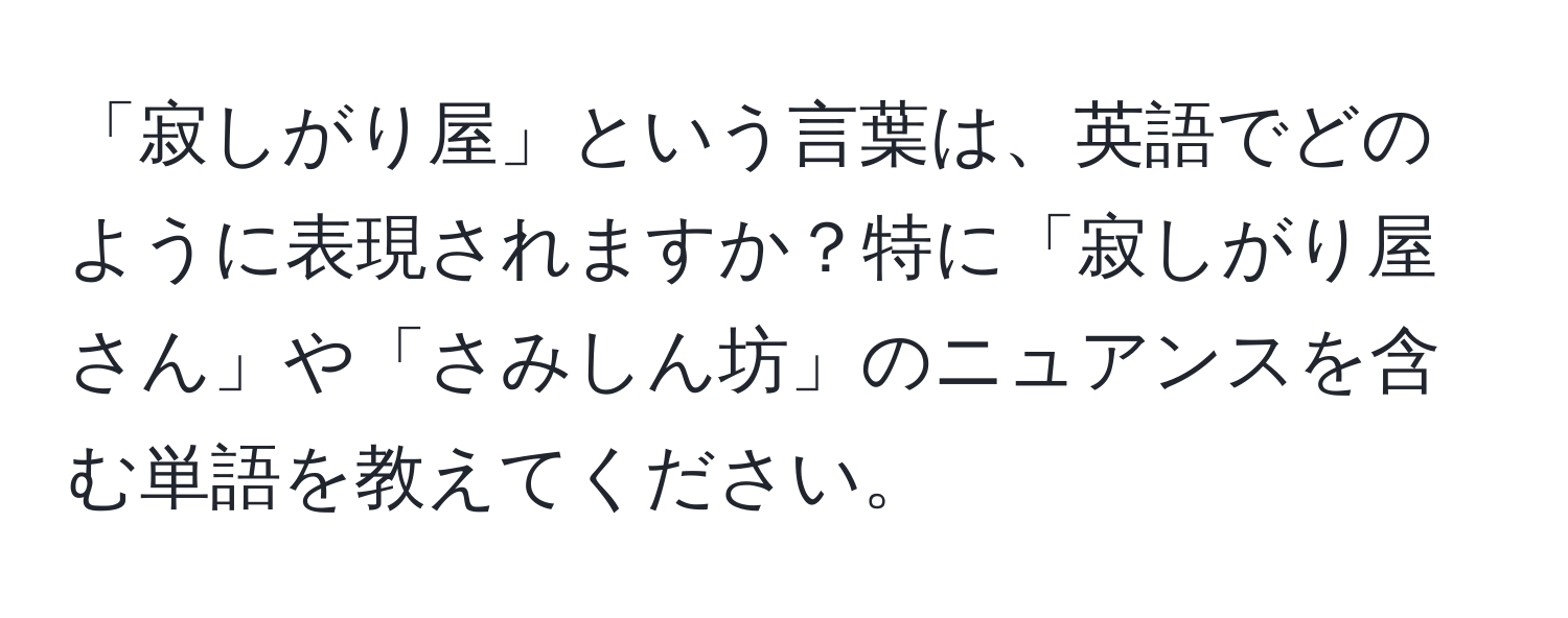 「寂しがり屋」という言葉は、英語でどのように表現されますか？特に「寂しがり屋さん」や「さみしん坊」のニュアンスを含む単語を教えてください。