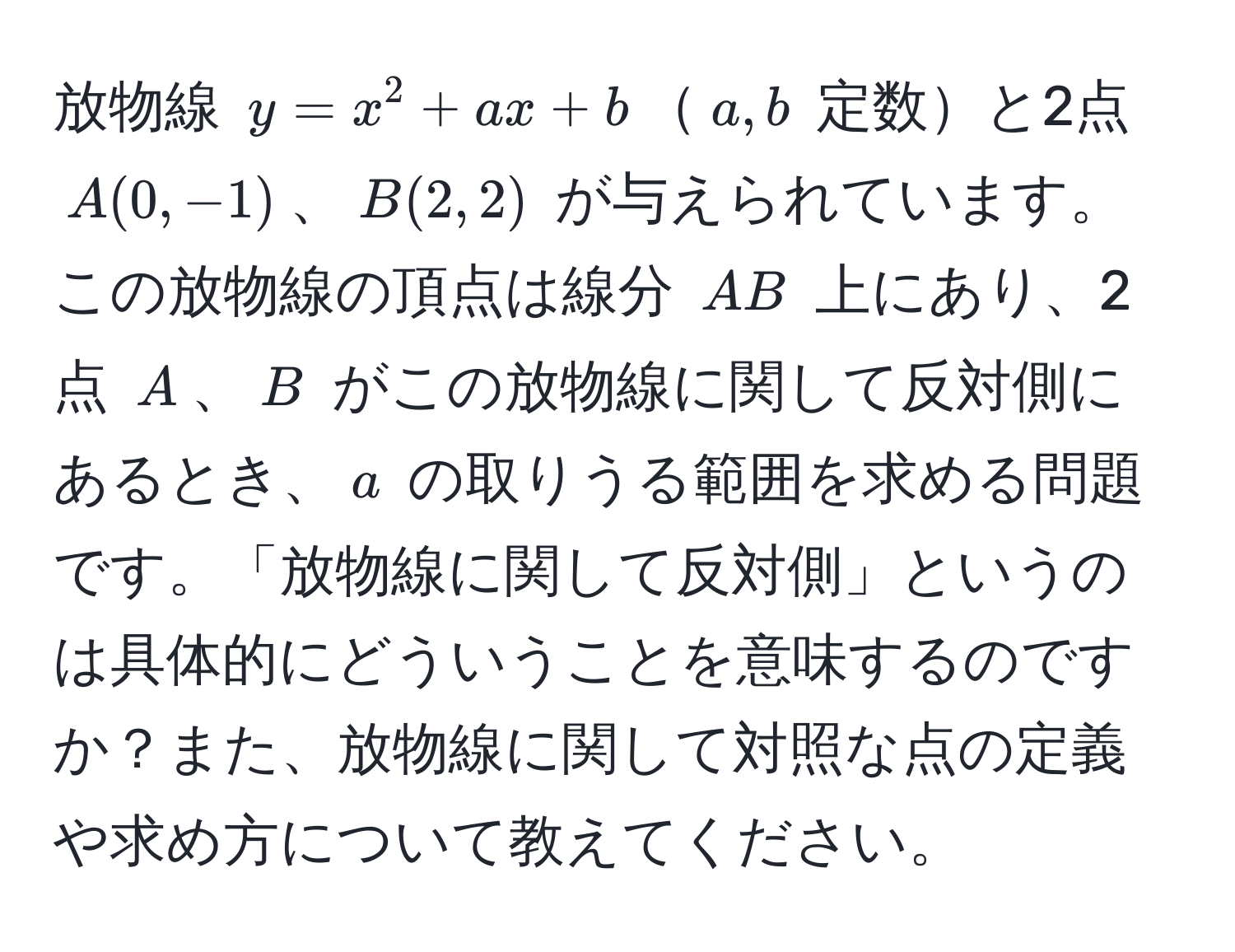 放物線 $y = x^2 + ax + b$$a, b$ 定数と2点 $A(0, -1)$、$B(2, 2)$ が与えられています。この放物線の頂点は線分 $AB$ 上にあり、2点 $A$、$B$ がこの放物線に関して反対側にあるとき、$a$ の取りうる範囲を求める問題です。「放物線に関して反対側」というのは具体的にどういうことを意味するのですか？また、放物線に関して対照な点の定義や求め方について教えてください。