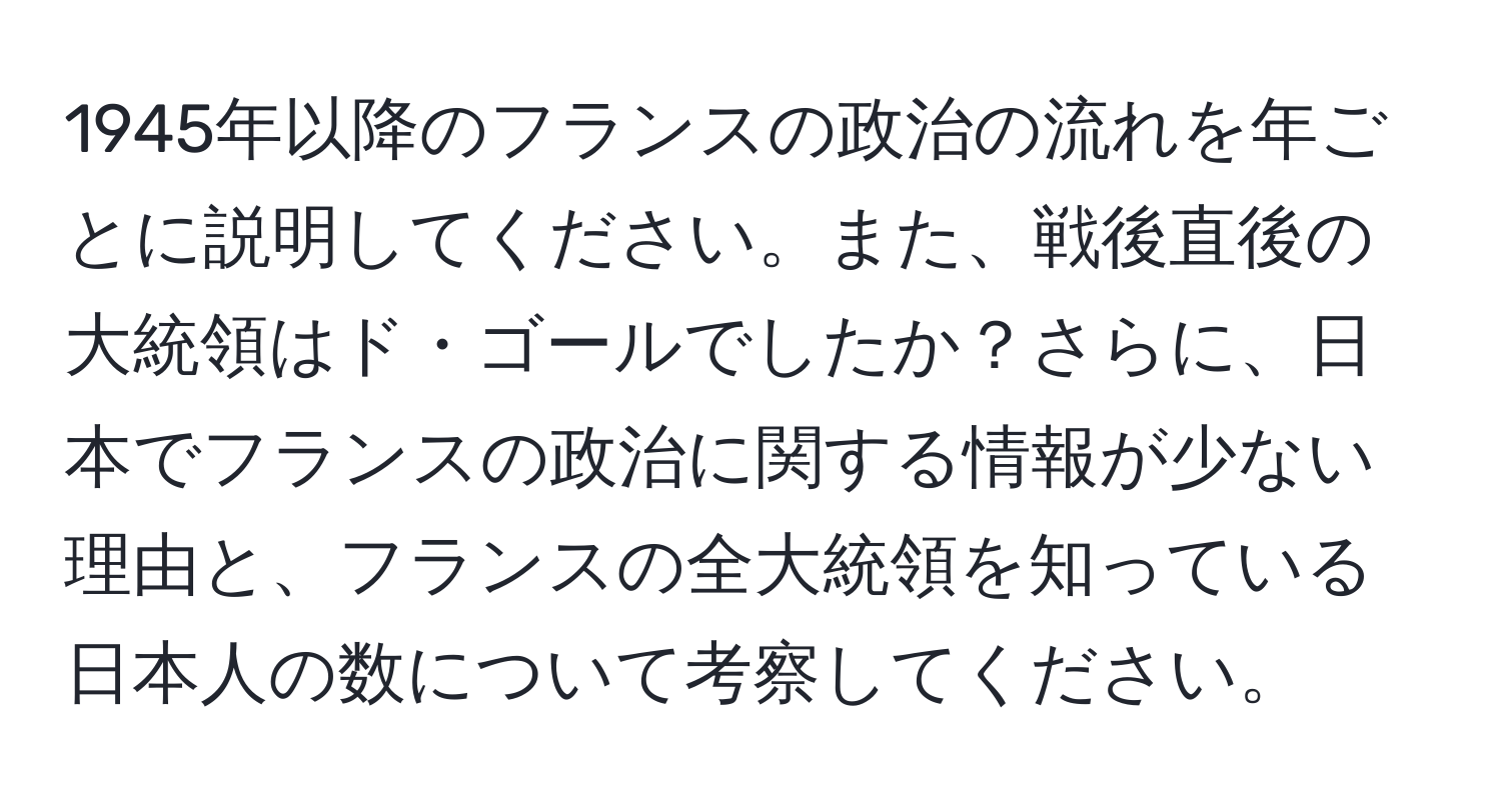 1945年以降のフランスの政治の流れを年ごとに説明してください。また、戦後直後の大統領はド・ゴールでしたか？さらに、日本でフランスの政治に関する情報が少ない理由と、フランスの全大統領を知っている日本人の数について考察してください。