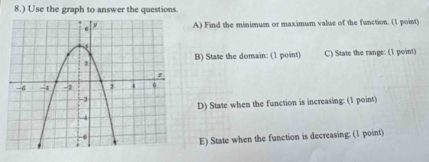 8.) Use the graph to answer the questions. 
A) Find the minimum or maximum value of the function. (1 point) 
B) State the domain: (1 point) C) State the range: (1 point) 
D) State when the function is increasing: (1 point) 
E) State when the function is decreasing: (1 point)