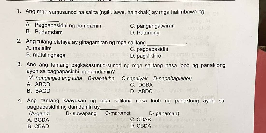 Ang mga sumusunod na salita (ngiti, tawa, halakhak) ay mga halimbawa ng
_
A. Pagpapasidhi ng damdamin C. pangangatwiran
B. Padamdam D. Patanong
2. Ang tulang elehiya ay ginagamitan ng mga salitang_
A. malalim C. pagpapasidhi
B. matalinghaga D. pagkliklino
3. Ano ang tamang pagkakasunud-sunod ng mga salitang nasa loob ng panaklong
ayon sa pagpapasidhi ng damdamin?
(A-nangingild ang luha B-napaluha C-napaiyak D-napahagulhol)
A. ABCD C. DCBA
B. BACD D. ABDC
4. Ang tamang kaayusan ng mga salitang nasa loob ng panaklong ayon sa
pagpapasidhi ng damdamin ay_
(A-ganid B- suwapang C-maramot D- gahaman)
A. BCDA C. CDAB
B. CBAD D. CBDA