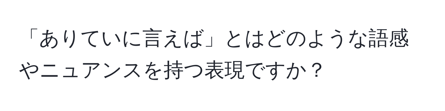 「ありていに言えば」とはどのような語感やニュアンスを持つ表現ですか？